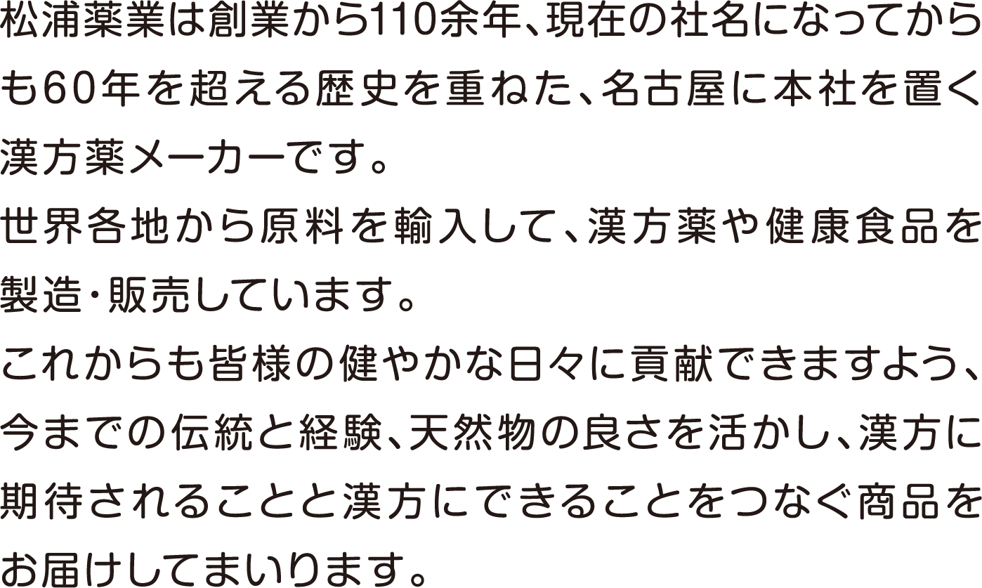 松浦薬業は創業から110余年、現在の社名になってからも60年を超える歴史を重ねた、名古屋に本社を置く漢方薬メーカーです。世界各地から原料を輸入して、漢方薬や健康食品を製造・販売しています。これからも皆様の健やかな日々に貢献できますよう、今までの伝統と経験、天然物の良さを活かし、漢方に期待されることと漢方にできることをつなぐ商品をお届けしてまいります。