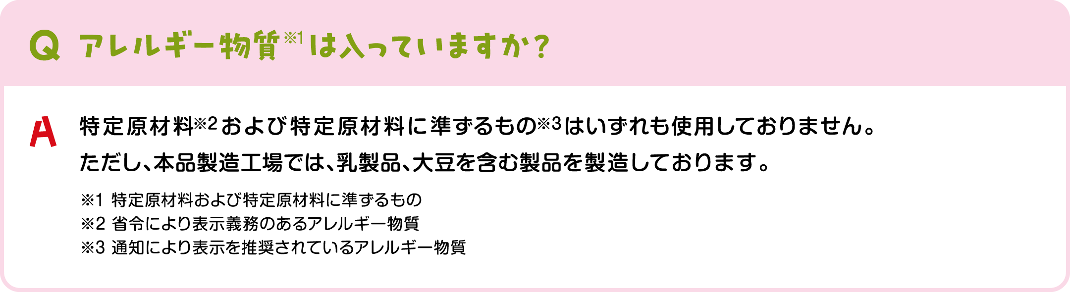 アレルギー物質※1は入っていますか？ アレルギー物質※1は特定原材料※2および特定原材料に準ずるもの※3はいずれも使用しておりません。ただし、本品製造工場では、乳製品、大豆を含む製品を製造しております。