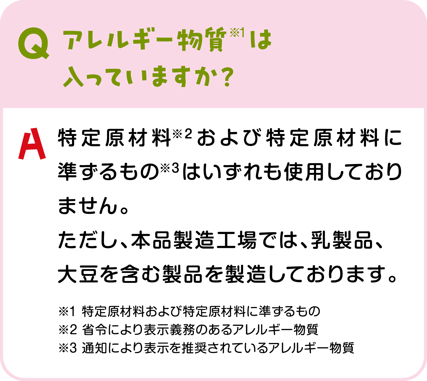 アレルギー物質※1は入っていますか？ アレルギー物質※1は特定原材料※2および特定原材料に準ずるもの※3はいずれも使用しておりません。ただし、本品製造工場では、乳製品、大豆を含む製品を製造しております。