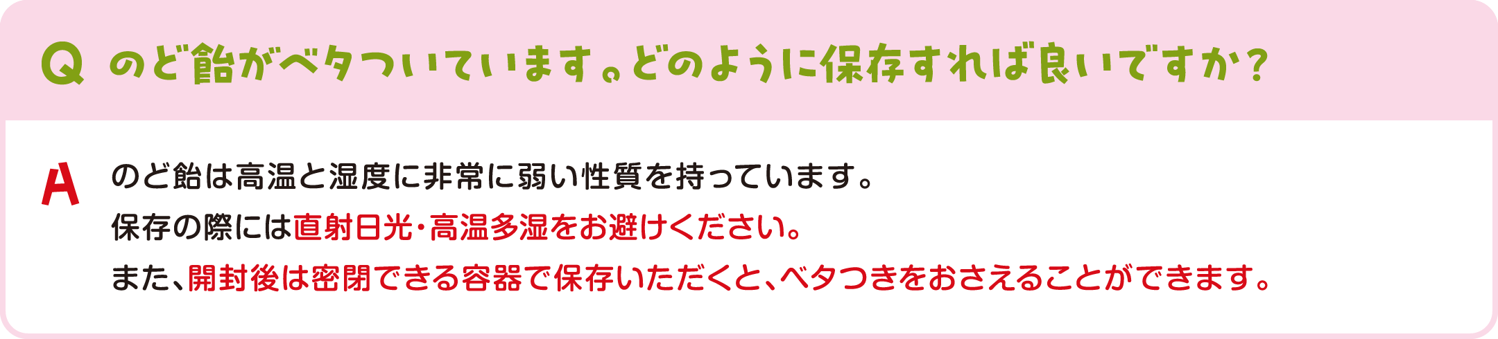 のど飴がベタついています。どのように保存すれば良いですか？ のど飴は高温と湿度に非常に弱い性質を持っています。保存の際には直射日光・高温多湿をお避けください。また、開封後は密閉できる容器で保存いただくと、ベタつきをおさえることができます。
