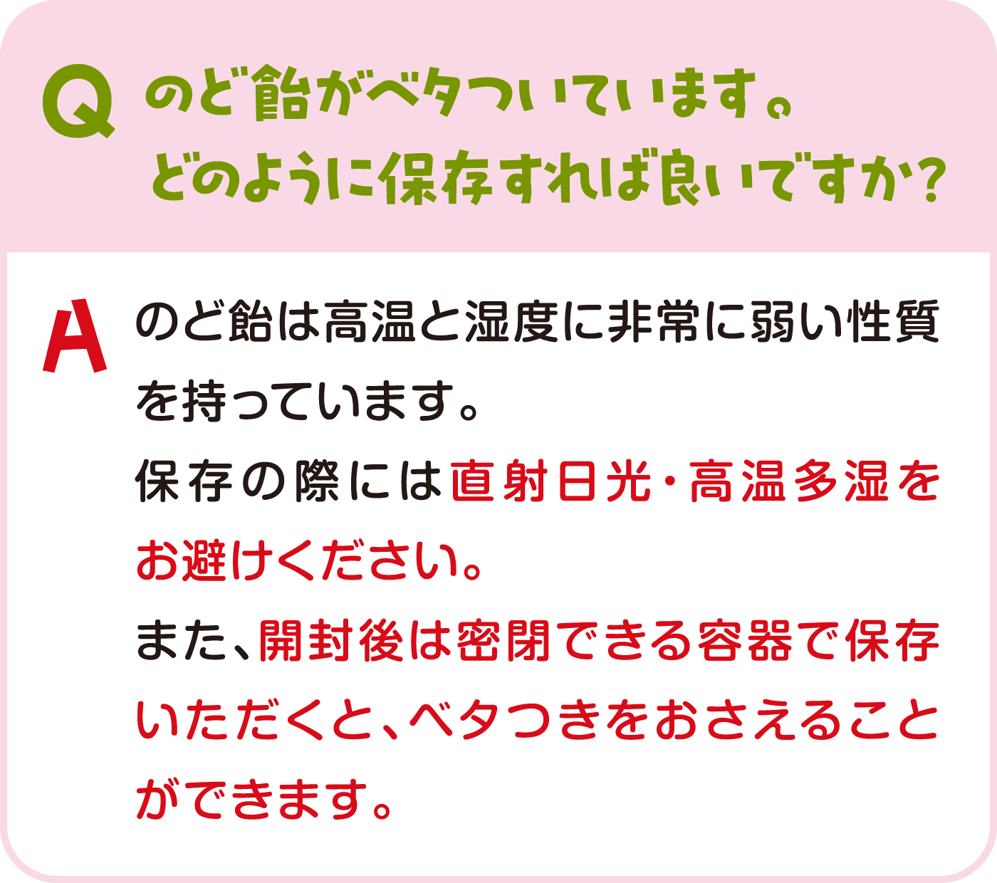 のど飴がベタついています。どのように保存すれば良いですか？ のど飴は高温と湿度に非常に弱い性質を持っています。保存の際には直射日光・高温多湿をお避けください。また、開封後は密閉できる容器で保存いただくと、ベタつきをおさえることができます。