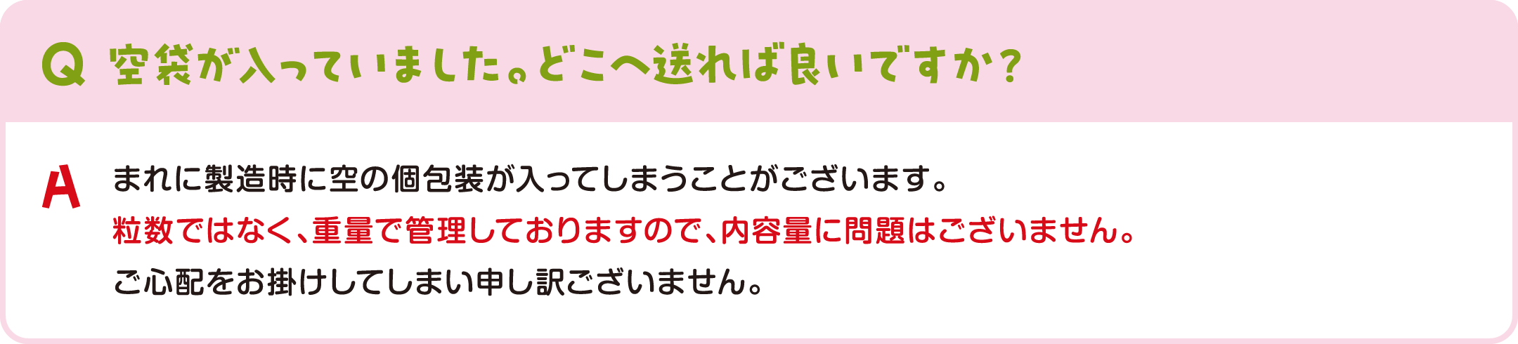 空袋が入っていました。どこへ送れば良いですか？ まれに製造時に空の個包装が入ってしまうことがございます。粒数ではなく、重量で管理しておりますので、内容量に問題はございません。ご心配をお掛けしてしまい申し訳ございません。