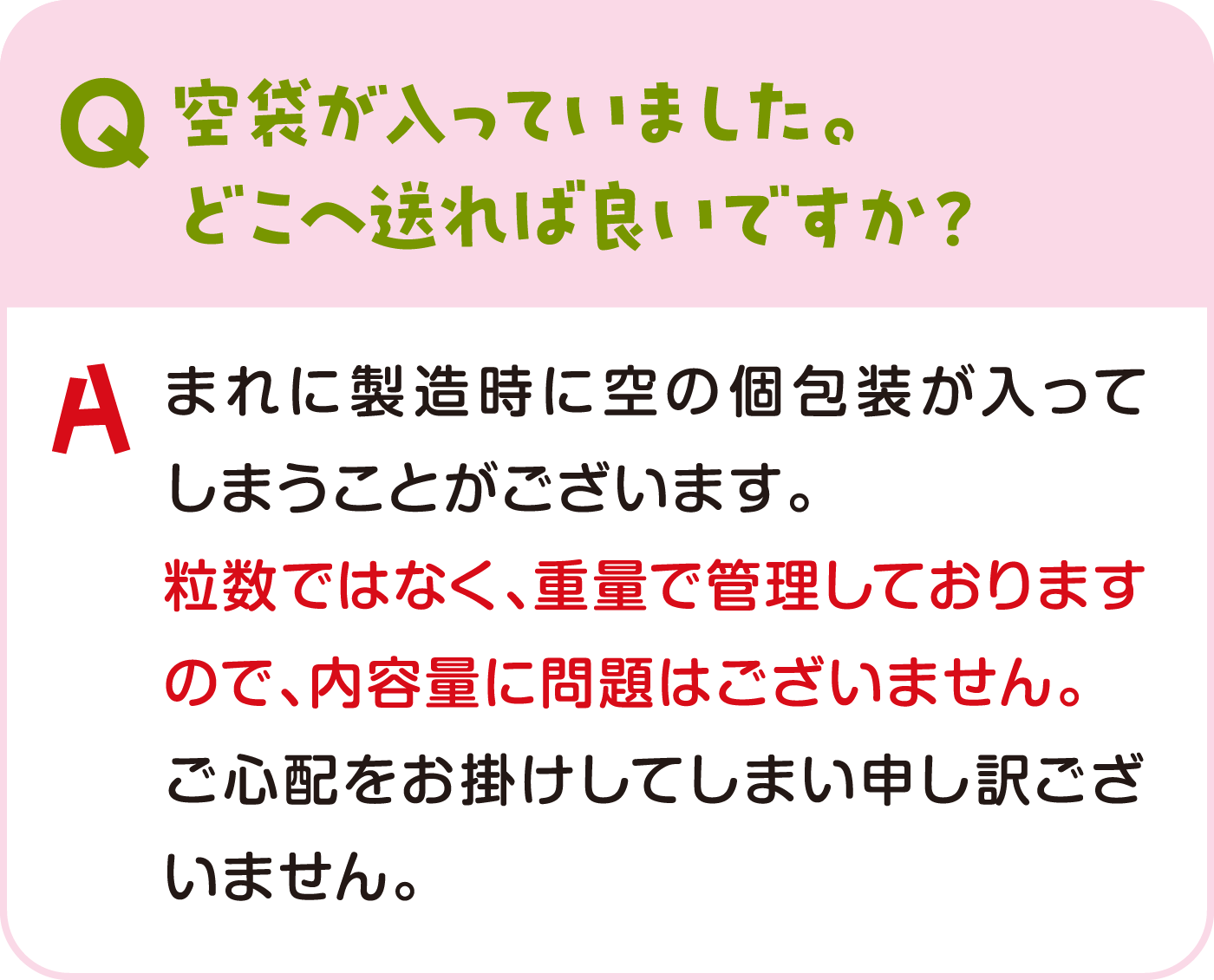 空袋が入っていました。どこへ送れば良いですか？ まれに製造時に空の個包装が入ってしまうことがございます。粒数ではなく、重量で管理しておりますので、内容量に問題はございません。ご心配をお掛けしてしまい申し訳ございません。